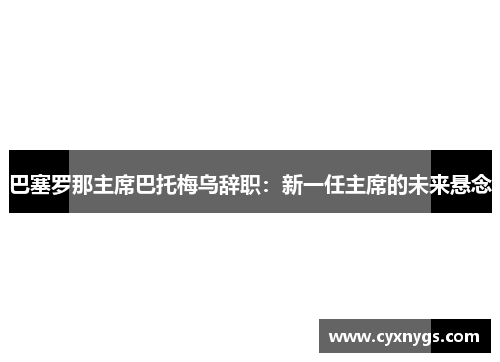 巴塞罗那主席巴托梅乌辞职：新一任主席的未来悬念