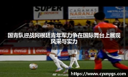 国青队迎战阿根廷青年军力争在国际舞台上展现风采与实力